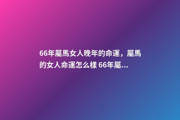 66年屬馬女人晚年的命運，屬馬的女人命運怎么樣 66年屬馬女晚年是什么生活，1966年屬馬晚年運勢-第1張-觀點-玄機派